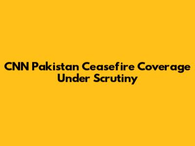 CNN Pakistan Ceasefire Coverage Under Scrutiny