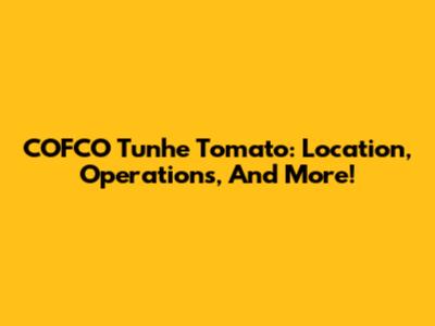 COFCO Tunhe Tomato: Location, Operations, And More!