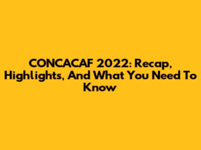 CONCACAF 2022: Recap, Highlights, And What You Need To Know