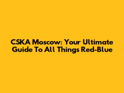 CSKA Moscow: Your Ultimate Guide To All Things Red-Blue