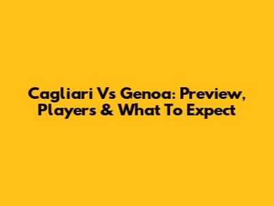 Cagliari Vs Genoa: Preview, Players & What To Expect