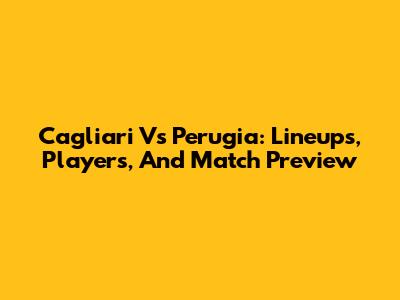 Cagliari Vs Perugia: Lineups, Players, And Match Preview