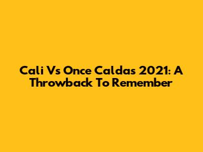 Cali Vs Once Caldas 2021: A Throwback To Remember
