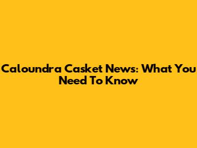 Caloundra Casket News: What You Need To Know