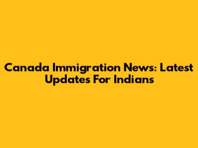 Canada Immigration News: Latest Updates For Indians
