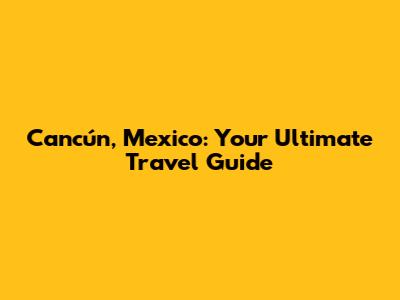 Cancún, Mexico: Your Ultimate Travel Guide