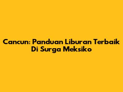 Cancun: Panduan Liburan Terbaik Di Surga Meksiko