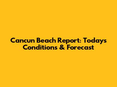 Cancun Beach Report: Today's Conditions & Forecast
