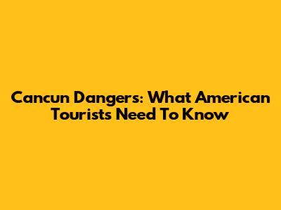 Cancun Dangers: What American Tourists Need To Know