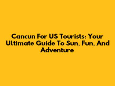Cancun For US Tourists: Your Ultimate Guide To Sun, Fun, And Adventure