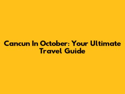 Cancun In October: Your Ultimate Travel Guide