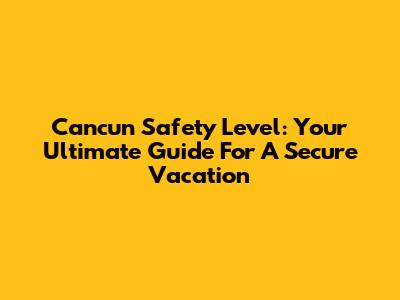 Cancun Safety Level: Your Ultimate Guide For A Secure Vacation