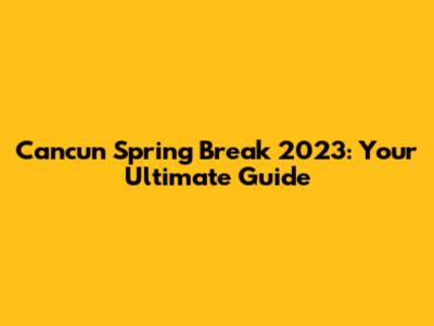 Cancun Spring Break 2023: Your Ultimate Guide