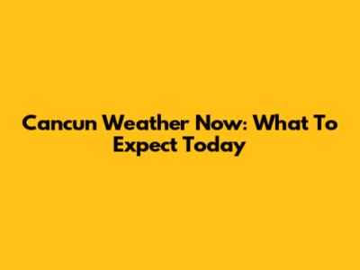 Cancun Weather Now: What To Expect Today