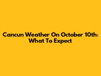 Cancun Weather On October 10th: What To Expect