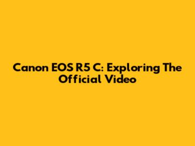 Canon EOS R5 C: Exploring The Official Video