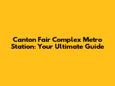 Canton Fair Complex Metro Station: Your Ultimate Guide