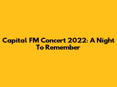 Capital FM Concert 2022: A Night To Remember