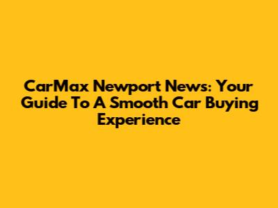 CarMax Newport News: Your Guide To A Smooth Car Buying Experience
