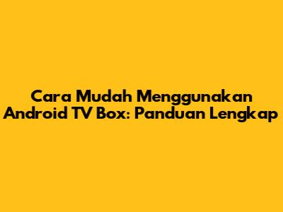Cara Mudah Menggunakan Android TV Box: Panduan Lengkap