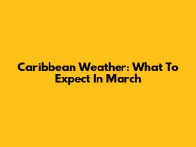 Caribbean Weather: What To Expect In March