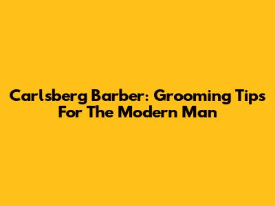Carlsberg Barber: Grooming Tips For The Modern Man