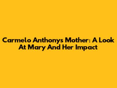 Carmelo Anthony's Mother: A Look At Mary And Her Impact