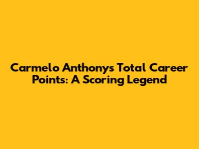Carmelo Anthony's Total Career Points: A Scoring Legend