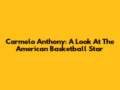 Carmelo Anthony: A Look At The American Basketball Star