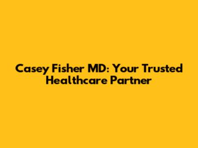 Casey Fisher MD: Your Trusted Healthcare Partner