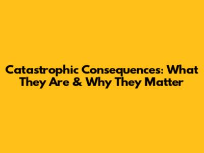 Catastrophic Consequences: What They Are & Why They Matter