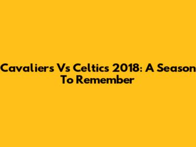 Cavaliers Vs Celtics 2018: A Season To Remember