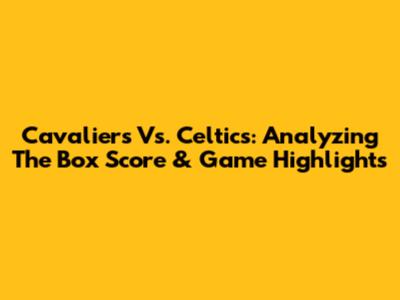 Cavaliers Vs. Celtics: Analyzing The Box Score & Game Highlights