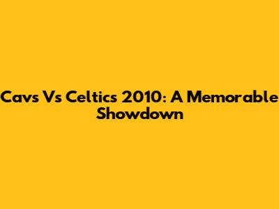 Cavs Vs Celtics 2010: A Memorable Showdown