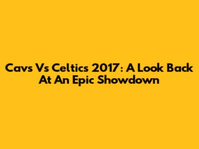 Cavs Vs Celtics 2017: A Look Back At An Epic Showdown