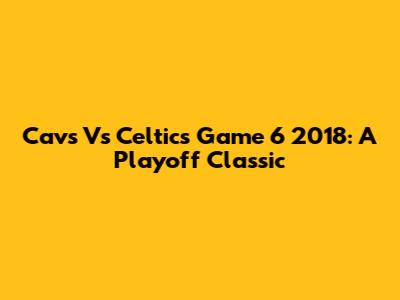 Cavs Vs Celtics Game 6 2018: A Playoff Classic