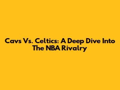 Cavs Vs. Celtics: A Deep Dive Into The NBA Rivalry