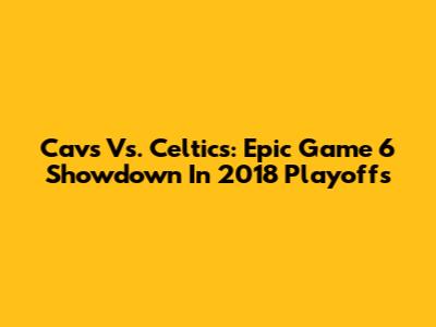Cavs Vs. Celtics: Epic Game 6 Showdown In 2018 Playoffs