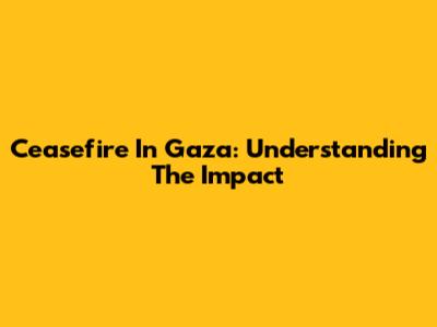 Ceasefire In Gaza: Understanding The Impact