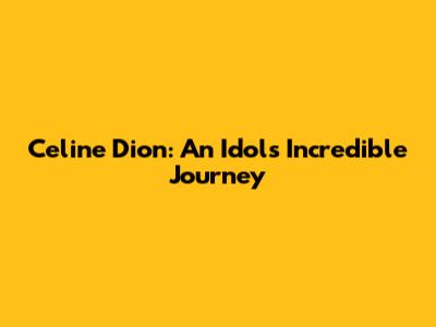 Celine Dion: An Idol's Incredible Journey