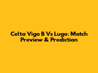 Celta Vigo B Vs Lugo: Match Preview & Prediction