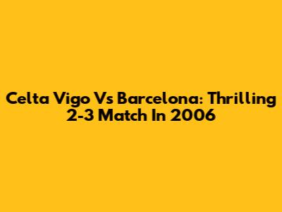 Celta Vigo Vs Barcelona: Thrilling 2-3 Match In 2006