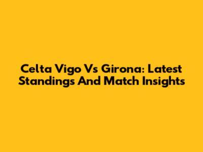 Celta Vigo Vs Girona: Latest Standings And Match Insights
