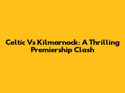 Celtic Vs Kilmarnock: A Thrilling Premiership Clash