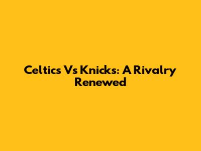 Celtics Vs Knicks: A Rivalry Renewed
