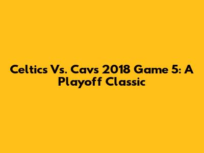 Celtics Vs. Cavs 2018 Game 5: A Playoff Classic