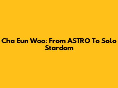 Cha Eun Woo: From ASTRO To Solo Stardom
