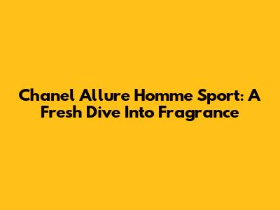 Chanel Allure Homme Sport: A Fresh Dive Into Fragrance