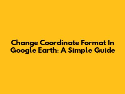 Change Coordinate Format In Google Earth: A Simple Guide