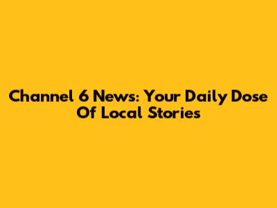 Channel 6 News: Your Daily Dose Of Local Stories